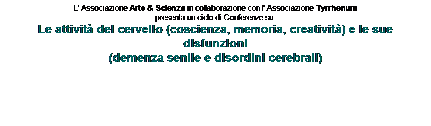 Text Box: L' Associazione Arte & Scienza in collaborazione con l' Associazione Tyrrhenum
presenta un ciclo di Conferenze su:
Le attivit del cervello (coscienza, memoria, creativit) e le sue disfunzioni
(demenza senile e disordini cerebrali) 

