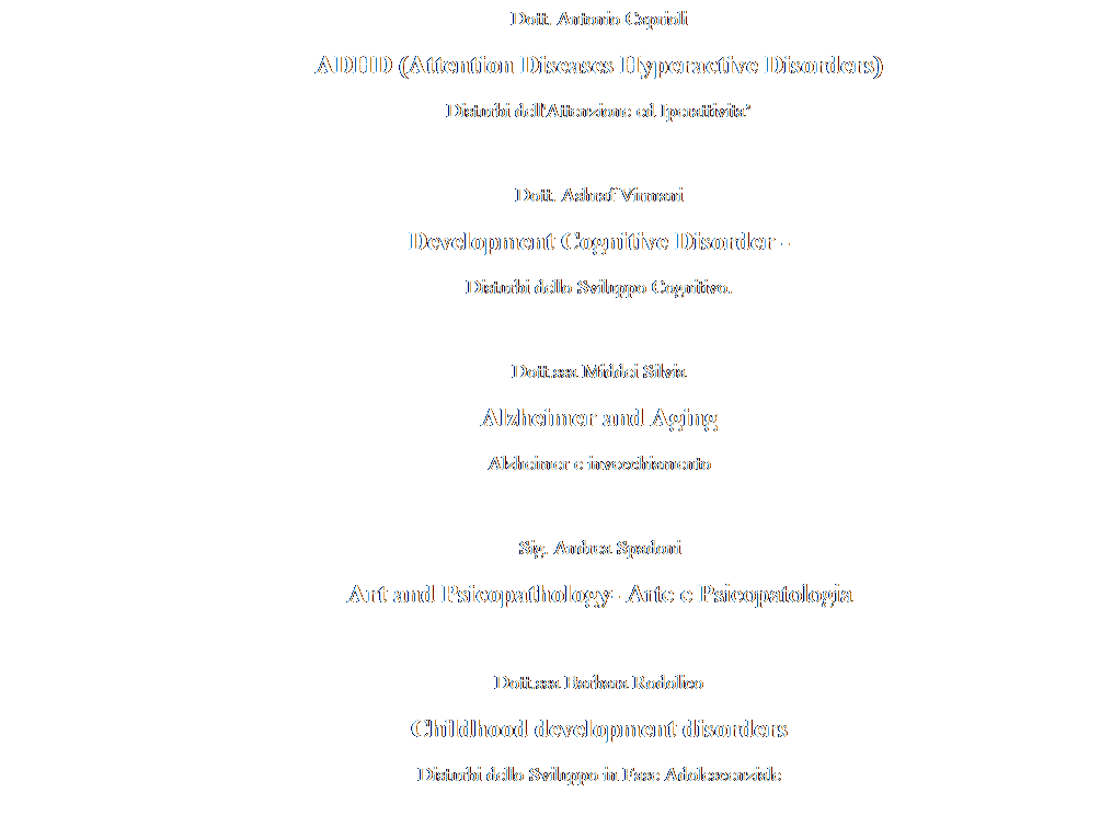 Text Box: Dott. Antonio Caprioli
ADHD (Attention Diseases Hyperactive Disorders)
Disturbi dell'Attenzione ed Iperattivita

Dott. Ashraf Virmani
Development Cognitive Disorder -
Disturbi dello Sviluppo Cognitivo.

Dott.ssa Middei Silvia
Alzheimer and Aging 
Alzheimer e invecchiamento

Sig. Andrea Spadoni
Art and Psicopathology- Arte e Psicopatologia

Dott.ssa Barbara Rodolico
Childhood development disorders
Disturbi dello Sviluppo in Fase Adolescenziale
